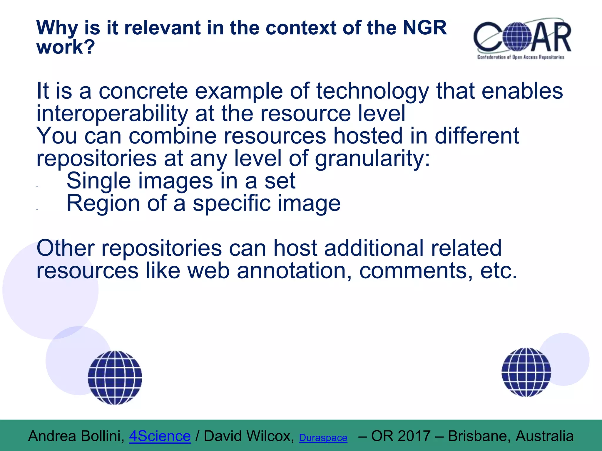 Why is it relevant in the context of the NGR
work?
It is a concrete example of technology that enables
interoperability at the resource level
You can combine resources hosted in different
repositories at any level of granularity:
- Single images in a set
- Region of a specific image
Other repositories can host additional related
resources like web annotation, comments, etc.
Andrea Bollini, 4Science / David Wilcox, Duraspace – OR 2017 – Brisbane, Australia
 