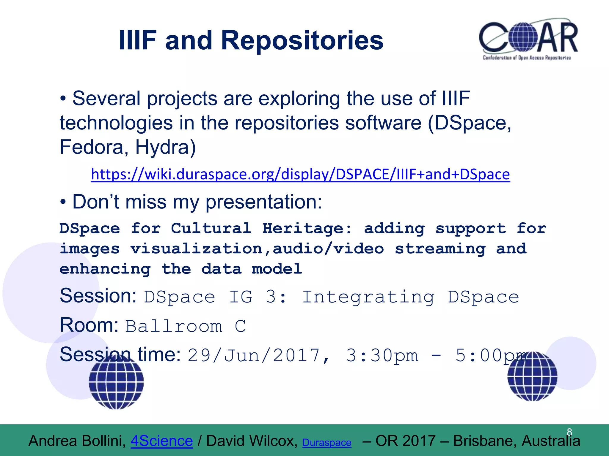 IIIF and Repositories
• Several projects are exploring the use of IIIF
technologies in the repositories software (DSpace,
Fedora, Hydra)
https://wiki.duraspace.org/display/DSPACE/IIIF+and+DSpace
• Don’t miss my presentation:
DSpace for Cultural Heritage: adding support for
images visualization,audio/video streaming and
enhancing the data model
Session: DSpace IG 3: Integrating DSpace
Room: Ballroom C
Session time: 29/Jun/2017, 3:30pm - 5:00pm
8
Andrea Bollini, 4Science / David Wilcox, Duraspace – OR 2017 – Brisbane, Australia
 