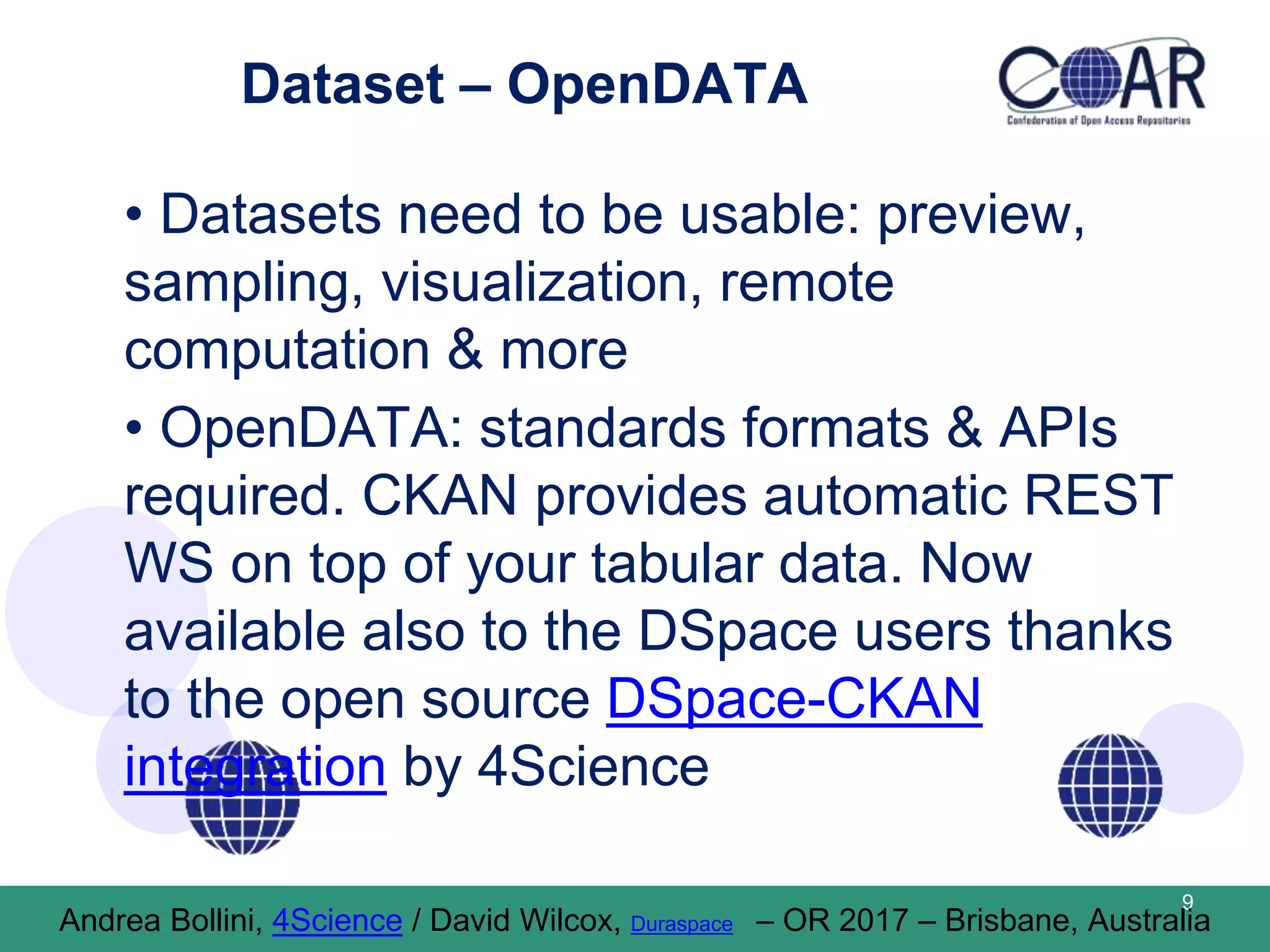 Dataset – OpenDATA
• Datasets need to be usable: preview,
sampling, visualization, remote
computation & more
• OpenDATA: standards formats & APIs
required. CKAN provides automatic REST
WS on top of your tabular data. Now
available also to the DSpace users thanks
to the open source DSpace-CKAN
integration by 4Science
9
Andrea Bollini, 4Science / David Wilcox, Duraspace – OR 2017 – Brisbane, Australia
 