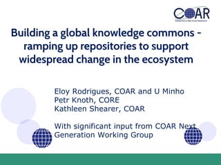 Building a global knowledge commons -
ramping up repositories to support
widespread change in the ecosystem
Eloy Rodrigues, COAR and U Minho
Petr Knoth, CORE
Kathleen Shearer, COAR
With significant input from COAR Next
Generation Working Group
 