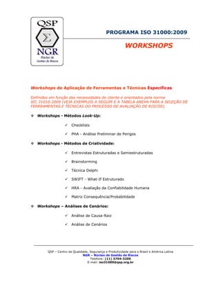 PROGRAMA ISO 31000:2009
WORKSHOPS
Workshops de Aplicação de Ferramentas e Técnicas Específicas
Definidos em função das necessidades do cliente e orientados pela norma
IEC 31010:2009 (VEJA EXEMPLOS A SEGUIR E A TABELA ANEXA PARA A SELEÇÃO DE
FERRRAMENTAS E TÉCNICAS DO PROCESSO DE AVALIAÇÃO DE RISCOS)
Workshops - Métodos Look-Up:
Checklists
PHA - Análise Preliminar de Perigos
Workshops - Métodos de Criatividade:
Entrevistas Estruturadas e Semiestruturadas
Brainstorming
Técnica Delphi
SWIFT - What-If Estruturado
HRA - Avaliação da Confiabilidade Humana
Matriz Consequência/Probabilidade
Workshops – Análises de Cenários:
Análise de Causa-Raiz
Análise de Cenários
QSP – Centro da Qualidade, Segurança e Produtividade para o Brasil e América Latina
NGR – Núcleo de Gestão de Riscos
Telefone: (11) 3704-3200
E-mail: iso31000@qsp.org.br
 
