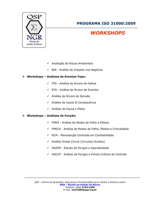 PROGRAMA ISO 31000:2009
WORKSHOPS
Avaliação de Riscos Ambientais
BIA - Análise de Impacto nos Negócios
Workshops – Análises de Eventos-Topo:
FTA - Análise de Árvore de Falhas
ETA - Análise de Árvore de Eventos
Ánálise de Árvore de Decisão
Análise de Causa & Consequência
Análise de Causa e Efeito
Workshops – Análises de Função:
FMEA - Análise de Modos de Falha e Efeitos
FMECA - Análise de Modos de Falha, Efeitos e Criticalidade
RCM - Manutenção Centrada em Confiabilidade
Análise Sneak Circuit (Circuitos Ocultos)
HAZOP - Estudo de Perigos e Operabilidade
HACCP - Análise de Perigos e Pontos Críticos de Controle
QSP – Centro da Qualidade, Segurança e Produtividade para o Brasil e América Latina
NGR – Núcleo de Gestão de Riscos
Telefone: (11) 3704-3200
E-mail: iso31000@qsp.org.br
 