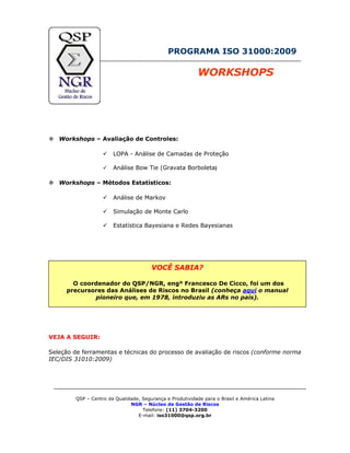 PROGRAMA ISO 31000:2009
WORKSHOPS
Workshops – Avaliação de Controles:
LOPA - Análise de Camadas de Proteção
Análise Bow Tie (Gravata Borboleta)
Workshops – Métodos Estatísticos:
Análise de Markov
Simulação de Monte Carlo
Estatística Bayesiana e Redes Bayesianas
VOCÊ SABIA?
O coordenador do QSP/NGR, engº Francesco De Cicco, foi um dos
precursores das Análises de Riscos no Brasil (conheça aqui o manual
pioneiro que, em 1978, introduziu as ARs no país).
VEJA A SEGUIR:
Seleção de ferramentas e técnicas do processo de avaliação de riscos (conforme norma
IEC/DIS 31010:2009)
QSP – Centro da Qualidade, Segurança e Produtividade para o Brasil e América Latina
NGR – Núcleo de Gestão de Riscos
Telefone: (11) 3704-3200
E-mail: iso31000@qsp.org.br
 