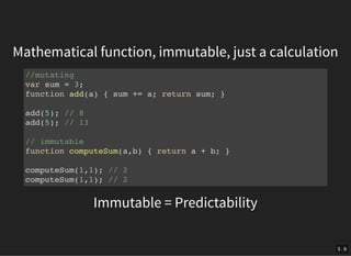 Mathematical function, immutable, just a calculation
Immutable = Predictability
//mutating
var sum = 3;
function add(a) { sum += a; return sum; }
add(5); // 8
add(5); // 13
// immutable
function computeSum(a,b) { return a + b; }
computeSum(1,1); // 2
computeSum(1,1); // 2
3 . 9
 