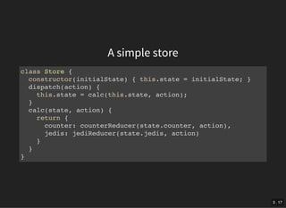 A simple store
class Store {
constructor(initialState) { this.state = initialState; }
dispatch(action) {
this.state = calc(this.state, action);
}
calc(state, action) {
return {
counter: counterReducer(state.counter, action),
jedis: jediReducer(state.jedis, action)
}
}
}
3 . 17
 