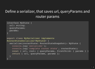 Define a serializer, that saves url, queryParams and
router params
interface MyState {
url: string;
queryParams;
params;
}
export class MySerializer implements
RouterStateSerializer<MyState> {
serialize(routerState: RouterStateSnapshot): MyState {
console.log('serializer');
console.log('complete router state', routerState);
const { url, root: { queryParams, firstChild: { params } }
return { url, queryParams, params };
}
}
7 . 8
 