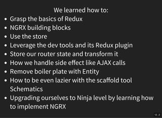 We learned how to:
Grasp the basics of Redux
NGRX building blocks
Use the store
Leverage the dev tools and its Redux plugin
Store our router state and transform it
How we handle side eﬀect like AJAX calls
Remove boiler plate with Entity
How to be even lazier with the scaﬀold tool
Schematics
Upgrading ourselves to Ninja level by learning how
to implement NGRX
12 . 2
 