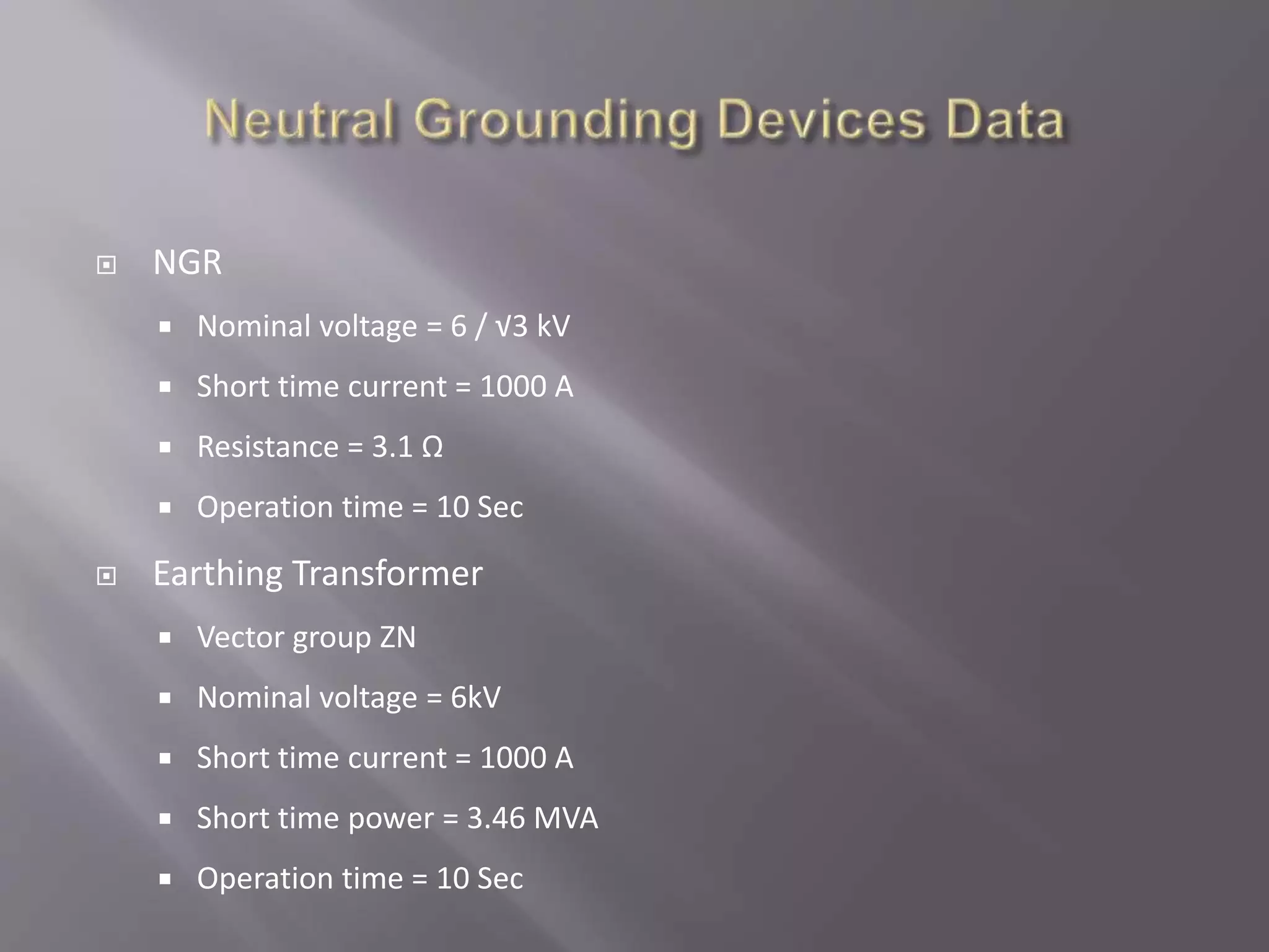  NGR
 Nominal voltage = 6 / √3 kV
 Short time current = 1000 A
 Resistance = 3.1 Ω
 Operation time = 10 Sec
 Earthing Transformer
 Vector group ZN
 Nominal voltage = 6kV
 Short time current = 1000 A
 Short time power = 3.46 MVA
 Operation time = 10 Sec
 
