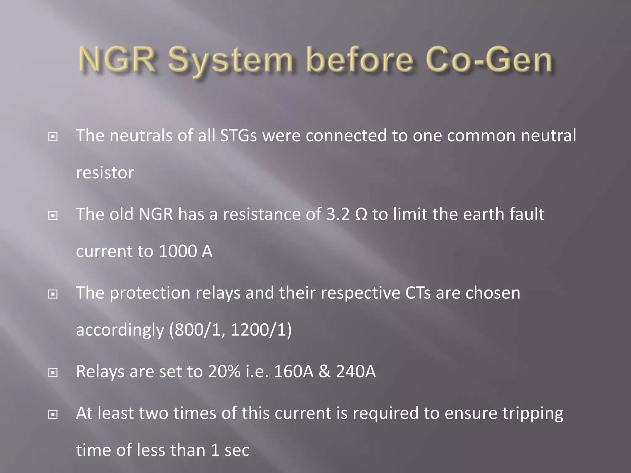  The neutrals of all STGs were connected to one common neutral
resistor
 The old NGR has a resistance of 3.2 Ω to limit the earth fault
current to 1000 A
 The protection relays and their respective CTs are chosen
accordingly (800/1, 1200/1)
 Relays are set to 20% i.e. 160A & 240A
 At least two times of this current is required to ensure tripping
time of less than 1 sec
 