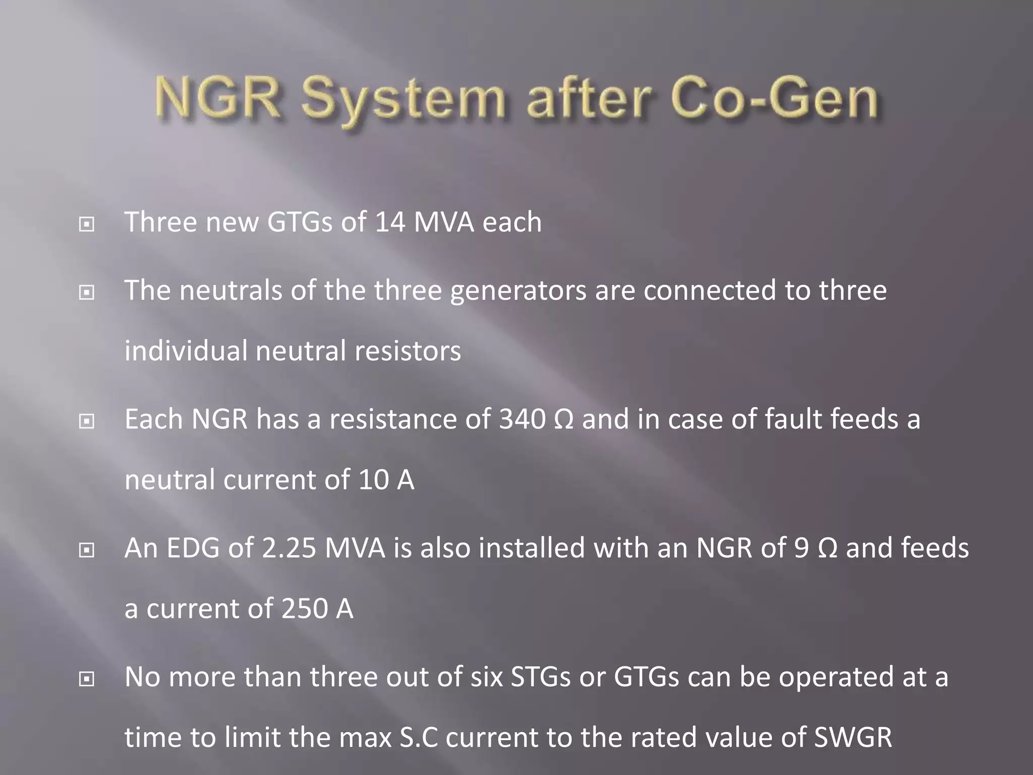  Three new GTGs of 14 MVA each
 The neutrals of the three generators are connected to three
individual neutral resistors
 Each NGR has a resistance of 340 Ω and in case of fault feeds a
neutral current of 10 A
 An EDG of 2.25 MVA is also installed with an NGR of 9 Ω and feeds
a current of 250 A
 No more than three out of six STGs or GTGs can be operated at a
time to limit the max S.C current to the rated value of SWGR
 