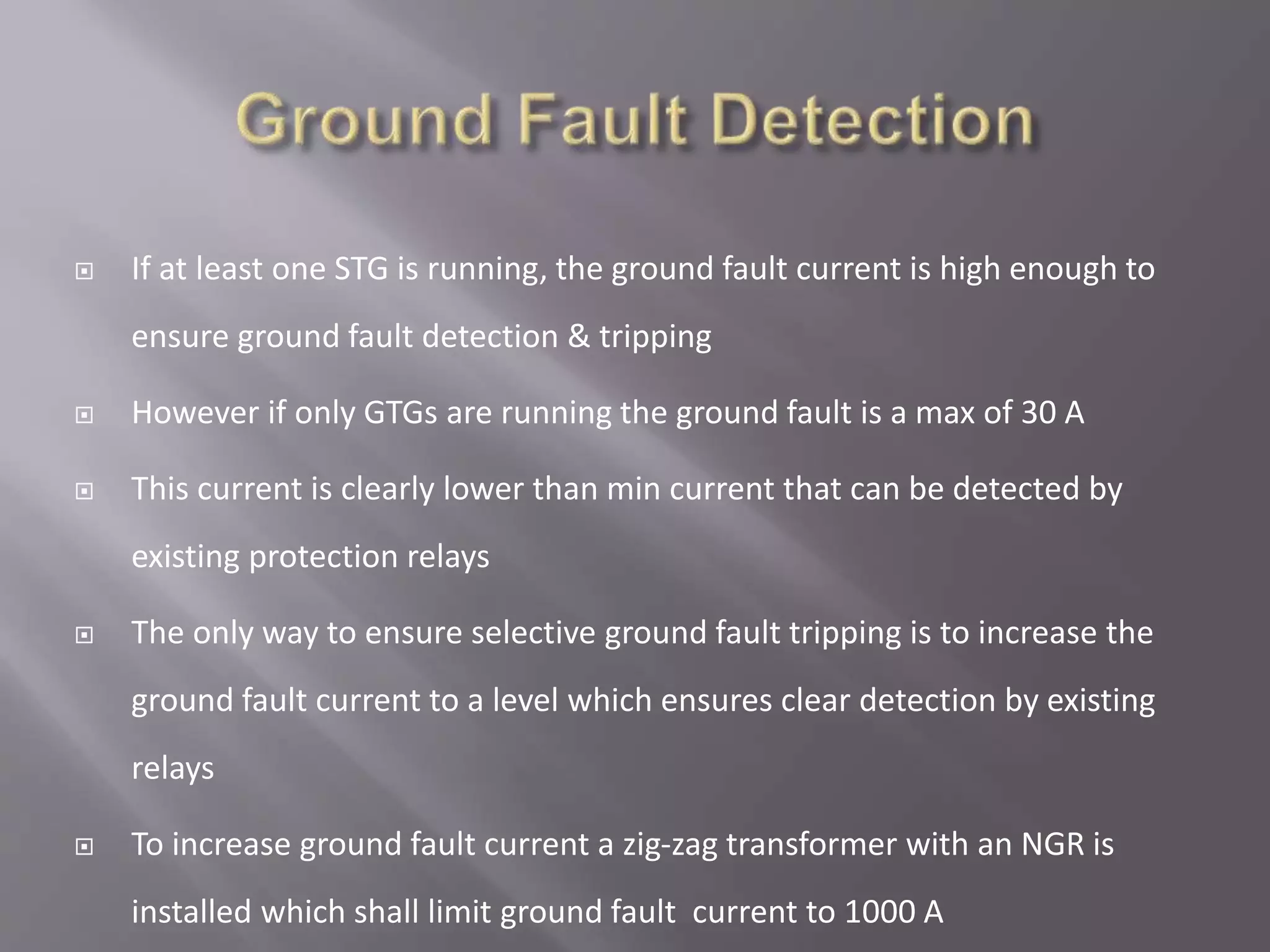  If at least one STG is running, the ground fault current is high enough to
ensure ground fault detection & tripping
 However if only GTGs are running the ground fault is a max of 30 A
 This current is clearly lower than min current that can be detected by
existing protection relays
 The only way to ensure selective ground fault tripping is to increase the
ground fault current to a level which ensures clear detection by existing
relays
 To increase ground fault current a zig-zag transformer with an NGR is
installed which shall limit ground fault current to 1000 A
 