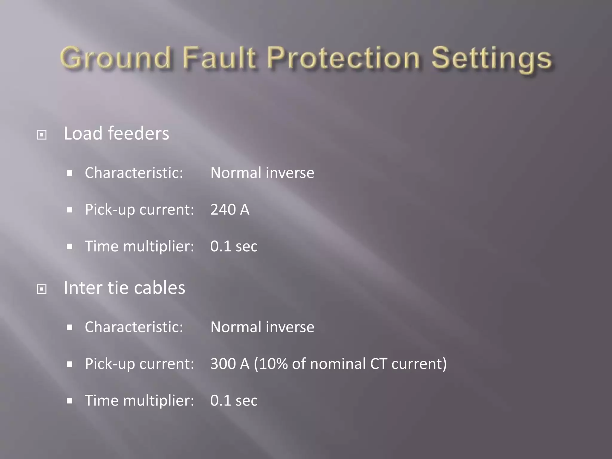  Load feeders
 Characteristic: Normal inverse
 Pick-up current: 240 A
 Time multiplier: 0.1 sec
 Inter tie cables
 Characteristic: Normal inverse
 Pick-up current: 300 A (10% of nominal CT current)
 Time multiplier: 0.1 sec
 