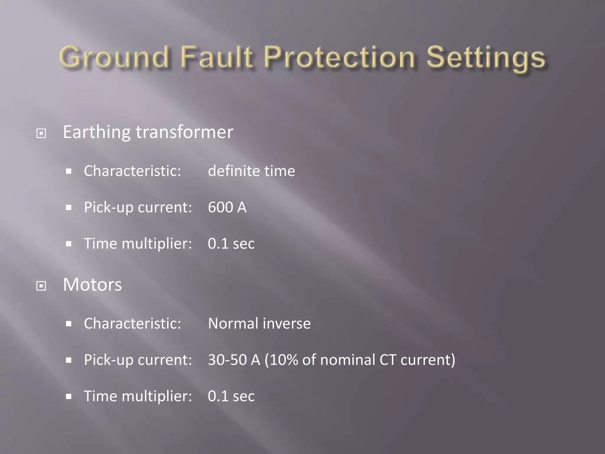  Earthing transformer
 Characteristic: definite time
 Pick-up current: 600 A
 Time multiplier: 0.1 sec
 Motors
 Characteristic: Normal inverse
 Pick-up current: 30-50 A (10% of nominal CT current)
 Time multiplier: 0.1 sec
 