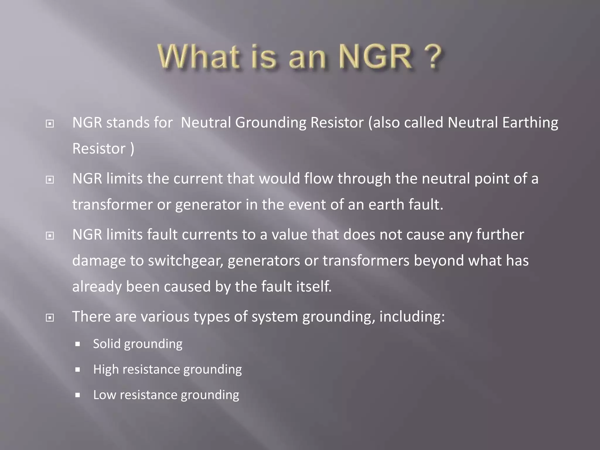  NGR stands for Neutral Grounding Resistor (also called Neutral Earthing
Resistor )
 NGR limits the current that would flow through the neutral point of a
transformer or generator in the event of an earth fault.
 NGR limits fault currents to a value that does not cause any further
damage to switchgear, generators or transformers beyond what has
already been caused by the fault itself.
 There are various types of system grounding, including:
 Solid grounding
 High resistance grounding
 Low resistance grounding
 