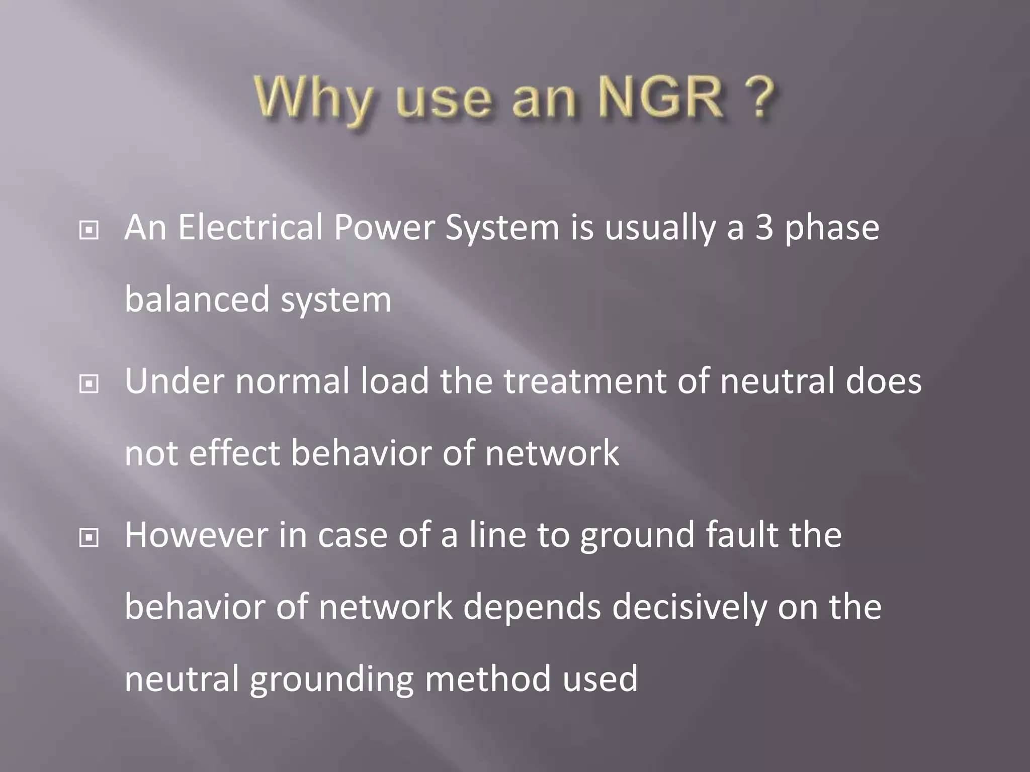  An Electrical Power System is usually a 3 phase
balanced system
 Under normal load the treatment of neutral does
not effect behavior of network
 However in case of a line to ground fault the
behavior of network depends decisively on the
neutral grounding method used
 