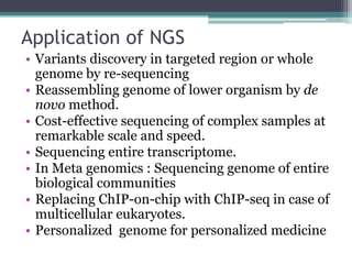 Application of NGS
• Variants discovery in targeted region or whole
genome by re-sequencing
• Reassembling genome of lower organism by de
novo method.
• Cost-effective sequencing of complex samples at
remarkable scale and speed.
• Sequencing entire transcriptome.
• In Meta genomics : Sequencing genome of entire
biological communities
• Replacing ChIP-on-chip with ChIP-seq in case of
multicellular eukaryotes.
• Personalized genome for personalized medicine
 