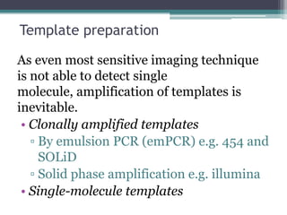 Template preparation
As even most sensitive imaging technique
is not able to detect single
molecule, amplification of templates is
inevitable.
• Clonally amplified templates
▫ By emulsion PCR (emPCR) e.g. 454 and
SOLiD
▫ Solid phase amplification e.g. illumina
• Single-molecule templates
 