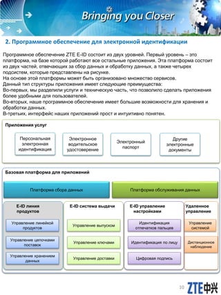 2. Программное обеспечение для электронной идентификации
Программное обеспечение ZTE E-ID состоит из двух уровней. Первый уровень – это
платформа, на базе которой работают все остальные приложения. Эта платформа состоит
из двух частей, отвечающих за сбор данных и обработку данных, а также четырех
подсистем, которые представлены на рисунке.
На основе этой платформы может быть организовано множество сервисов.
Данный тип структуры приложения имеет следующие преимущества:
Во-первых, мы разделили услуги и техническую часть, что позволило сделать приложения
более удобными для пользователей.
Во-вторых, наше программное обеспечение имеет большие возможности для хранения и
обработки данных.
В-третьих, интерфейс наших приложений прост и интуитивно понятен.
Приложения услуг
Базовая платформа для приложений
Платформа обслуживания данныхПлатформа сбора данных
E-ID линия
продуктов
E-ID управление
настройками
E-ID система выдачи Удаленное
управление
Управление линейкой
продуктов
Управление цепочками
поставок
Управление выпуском
Управление ключами
Управление доставки
Управление хранением
данных
Идентификация
отпечатков пальцев
Идентификация по лицу
Цифровая подпись
Управление
системой
Дистанционное
наблюдение
Персональная
электронная
идентификация
Электронное
водительское
удостоверение
Электронный
паспорт
Другие
электронные
документы
10
 