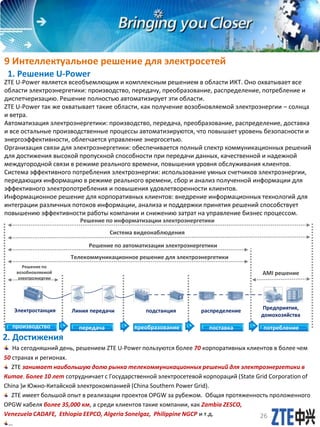 9 Интеллектуальное решение для электросетей
1. Решение U-Power
2. Достижения
ZTE U-Power является всеобъемлющим и комплексным решением в области ИКТ. Оно охватывает все
области электроэнергетики: производство, передачу, преобразование, распределение, потребление и
диспетчеризацию. Решение полностью автоматизирует эти области.
ZTE U-Power так же охватывает такие области, как получение возобновляемой электроэнергии – солнца
и ветра.
Автоматизация электроэнергетики: производство, передача, преобразование, распределение, доставка
и все остальные производственные процессы автоматизируются, что повышает уровень безопасности и
энергоэффективности, облегчается управление энергосетью.
Организация связи для электроэнергетики: обеспечивается полный спектр коммуникационных решений
для достижения высокой пропускной способности при передачи данных, качественной и надежной
междугородной связи в режиме реального времени, повышения уровня обслуживания клиентов.
Система эффективного потребления электроэнергии: использование умных счетчиков электроэнергии,
передающих информацию в режиме реального времени, сбор и анализ полученной информации для
эффективного электропотребления и повышения удовлетворенности клиентов.
Информационное решение для корпоративных клиентов: внедрение информационных технологий для
интеграции различных потоков информации, анализа и поддержки принятия решений способствует
повышению эффективности работы компании и снижению затрат на управление бизнес процессом.
На сегодняшний день, решением ZTE U-Power пользуются более 70 корпоративных клиентов в более чем
50 странах и регионах.
ZTE занимает наибольшую долю рынка телекоммуникационных решений для электроэнергетики в
Китае. Более 10 лет сотрудничает с Государственной электросетевой корпораций (State Grid Corporation of
China )и Южно-Китайской электрокомпанией (China Southern Power Grid).
ZTE имеет большой опыт в реализации проектов OPGW за рубежом. Общая протяженность проложенного
OPGW кабеля более 35,000 км, а среди клиентов такие компании, как Zambia ZESCO,
Venezuela CADAFE, Ethiopia EEPCO, Algeria Sonelgaz, Philippine NGCP и т.д.
…
передача преобразование поставка потребление
Линия передачи подстанция распределение Предприятия,
домохозяйства
Электростанция
Решение по
возобновляемой
электроэнергии
Телекоммуникационное решение для электроэнергетики
Решение по автоматизации электроэнергетики
AMI решение
Система видеонаблюдения
Решение по информатизации электроэнергетики
производство
26
 