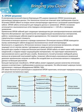 4. OPGW решение
В электроэнергетической отрасли Корпорация ZTE широко применяет OPGW технологии для
организации передачи данных. Эти технологии полностью отвечают всем требованиям отрасли.
Установка OPGW кабеля на опорах линии электропередач идентична с установкой заземляющего
кабеля. OPGW кабель используется для передачи данных и заземления. OPGW в основном
используется в высоковольтных сетях передачи электроэнергии > = 110 кВ и с проводами
заземления.
Применение OPGW кабелей дает следующие преимущества для электроэнергетических компаний:
Простота обслуживания: при строительстве или модернизации высоковольтных электросетей,
работа с заземляющим кабелем ведется одновременно. Это позволяет экономить время
строительства и снижает стоимость.
Сочетание оптического волокна и провода заземления: Оптические волокна OPGW помещается
внутрь заземляющего кабеля воздушных высоковольтных линий электропередач.
Безопасность и надежность: Оптическое волокно покрыто металлическим материалом, которое
защищает его от электро-эрозии / деградации в среде высокого напряжения.
Большой срок службы и покрытие больших расстояний: OPGW кабель не имеет каких-либо сварных
соединений, а снаружи покрыт защищающими материалами, что гарантирует невозможность
проникновения влаги и долгий срок службы. Возможность точной установки свободной длины
волокна во встроенной пластиковой трубке, позволяет обеспечивать максимально возможный
диапазон механических нагрузок на кабель без воздействия на оптическое волокно и передавать
данные на большие расстояния.
Большая пропускная способность: OPGW кабель может содержать разное количество оптических
волокон в соответствии с требованиями в различных сценариях. Это обеспечивает широкую полосу
пропускания с помощью оборудования DWDM / SDH.
ZTE имеет богатый опыт реализации и управления OPGW проектами, использует передовые методы
для решения поставленных задач.
30
电站
Опора линии
электропередач
Электростанция «А»
Электростанция «А»
OPGW
Неметаллический
оптический кабель
Неметаллический
оптический кабель
Трехфазный кабель
Трехфазный кабель
Трехфазный кабель
Опора линии
электропередач
 