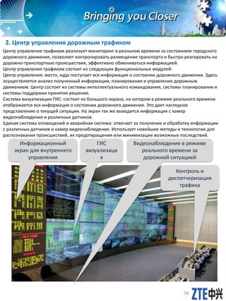 2. Центр управления дорожным трафиком
Центр управления трафиком реализует мониторинг в реальном времени за состоянием городского
дорожного движения, позволяет контролировать размещение транспорта и быстро реагировать на
дорожно-транспортные происшествия, эффективно обмениваться информацией.
Центр управления трафиком состоит из следующих функциональных модулей:
Центр управления: место, куда поступает вся информация о состоянии дорожного движения. Здесь
осуществляется анализ полученный информации, планирование и управление дорожным
движением. Центр состоит из системы интеллектуального командования, системы планирования и
системы поддержки принятия решения.
Система визуализации ГИС: состоит из большого экрана, на котором в режиме реального времени
отображается вся информация о состоянии дорожного движения. Это дает наглядное
представление о текущей ситуации. На экран так же выводится информация с камер
видеонаблюдения и различных датчиков.
Единая система оповещений и аварийная система: отвечает за получение и обработку информации
с различных датчиков и камер видеонаблюдения. Использует новейшие методы и технологии для
распознавания происшествий, их предотвращения или минимизации возможных последствий.
Видеонаблюдение в режиме
реального времени за
дорожной ситуацией
ГИС
визуализаци
я
Контроль и
диспетчеризация
трафика
Информационный
экран для внутреннего
управления
38
 