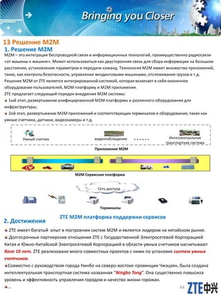 1. Решение М2М
2. Достижения
ZTE имеет богатый опыт в построении систем М2М и является лидером на китайском рынке.
Долгосрочные партнерские отношения ZTE c Государственной Электросетевой Корпорацией
Китая и Южно-Китайской Электросетевой Корпорацией в области умных счетчиков насчитывают
боле 10 лет. ZTE реализовано много совместных проектов с ними по установке систем умных
счетчиков.
Совместно с руководством города Нинбо на северо-востоке провинции Чжэцзян, была создана
интеллектуальная транспортная система названная “Ningbo Tong”. Она существенно повысила
уровень и эффективность управления городом и качество жизни горожан.
…
M2M – это интеграция беспроводной связи и информационных технологий, преимущественно радиосвязи
«от машины к машине». Может использоваться как двусторонняя связь для сбора информации на большом
расстоянии, установления параметров и передачи команд. Технология М2М имеет множество приложений,
таких, как контроль безопасности, управление вендинговыми машинами, отслеживание грузов и т.д.
Решение М2М от ZTE является интегрированной системой, которая включает в себя оконечное
оборудование пользователей, М2М платформу и М2М приложения.
ZTE предлагает следующий порядок внедрения М2М системы:
1ый этап, развертывание унифицированной М2М платформы и различного оборудования для
инфраструктуры;
2ой этап, развертывание М2М приложений и соответствующих терминалов и оборудования, таких как
умные счетчики, датчики, видеокамеры и т.д.
ZTE M2M платформа поддержки сервисов
Сеть доступа
M2M Сервисная платформа
Терминалы
Интеллектуальная
транспортная система
Приложения M2M
Умный счетчик ……видеонаблюдение
13 Решение M2M
44
 