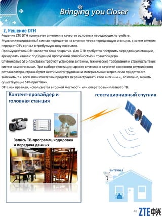 2. Решение DTH
Решение ZTE DTH использует спутники в качестве основных передающих устройств.
Мультиплексированный сигнал передается на спутник через передающую станцию, а зaтем спутник
передает DTV сигнал в требуемую зону покрытия.
Преимуществом DTH является зона покрытия. Для DTH требуется построить передающую станцию,
арендовать канал с подходящей пропускной способностью и транспондеры.
Спутниковые STB-приставки требуют установки антенны, технические требования и стоимость таких
систем намного выше. При выборе геостационарного спутника в качестве основного спутникового
ретранслятора, страна будет нести много трудовых и материальных затрат, если придется его
заменить, т.к. всем пользователям придется перенастраивать свои антенны и, возможно, менять
существующие STB-приставки.
DTH, как правило, используется в горной местности или операторами платного ТВ.
Контент-провайдер и
головная станция
геостационарный спутник
48
Запись ТВ-программ, кодировка
и передача данных
антенна
 