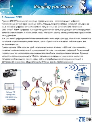 3. Решение DTTV
Решение ZTE DTTV использует наземную передачу сигнала - система передает цифровой
телевизионный сигнал через наземные сайты, площадь покрытия которых составляет примерно 60
км. В этой зоне цифровой сигнал может быть получен обычной антенной и STB-приставкой.
DTTV состоит из SFN (цифровое телевидение одночастотной сети), передающего сигнал посредством
волокна или микроволн, и используется, чтобы уменьшить частоту размещения сайтов и расширения
площади охвата.
SDH сеть имеет цифровую самовосстанавливающеюся кольцевую структуру, что означает, что вся сеть
продолжит нормально функционировать в случае обрыва оптоволоконного кабеля в одном или
нескольких местах.
Преимуществом DTTV является удобство в приеме сигнала. Стоимость STB-приставки невысока,
пользователь может легко перейти от аналоговой системы телевидения к цифровой. Также данный
тип сети является высоконадежным, посредством такой сети возможно предоставление большого
количества дополнительных услуг. И хотя с расширением городов и увеличением количества
пользователей приходится строить новые сайты, что требует дополнительных инвестиций, в
долгосрочной перспективе общая стоимость DTTV все равно остается невысокой.
SFNЗапись ТВ-
программ
кодирование,
передача
STB
антенна
49
SFN
ТВ
 