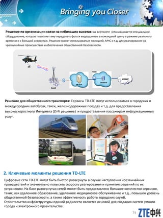 2. Ключевые моменты решения TD-LTE
Цифровые сети TD-LTE могут быть быстро развернуты в случае наступления чрезвычайных
происшествий и значительно повысить скорость реагирования и принятия решений по их
устранению. На базе развернутых сетей может быть предоставлено большое количество сервисов,
таких, как удаленное образование, удаленное медицинское обслуживание и т.д., повышен уровень
общественной безопасности, а также эффективность работы городских служб.
Строительство инфраструктуры единой радиосети является основой для создания систем умного
города и электронного правительства.
Решение по организации связи на небольших высотах: на вертолете устанавливается специальное
оборудование, которое позволяет ему передавать фото и видеоданные в командный центр в режиме реального
времени и с большой скоростью. Решение может использоваться полицией, МЧС и т.д. для реагирования на
чрезвычайные происшествия и обеспечения общественной безопасности.
MME / S-GW
INTERNET
CPE
Router
视频采集服务器
EnodeB
Решение для общественного транспорта: Сервисы TD-LTE могут использоваться в городских и
междугородних автобусах, такси, железнодорожных поездах и т.д. для предоставления
высокоскоростного Интернета (Zi-Fi решение) и предоставления пассажирам информационных
услуг.
74
 