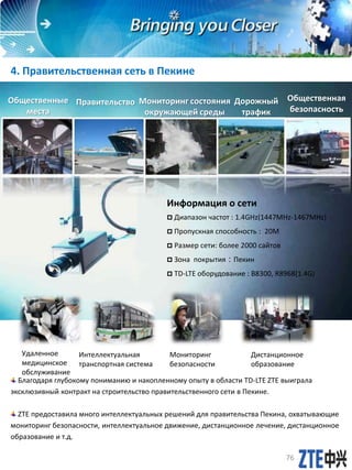 Благодаря глубокому пониманию и накопленному опыту в области TD-LTE ZTE выиграла
эксклюзивный контракт на строительство правительственного сети в Пекине.
ZTE предоставила много интеллектуальных решений для правительства Пекина, охватывающие
мониторинг безопасности, интеллектуальное движение, дистанционное лечение, дистанционное
образование и т.д.
4. Правительственная сеть в Пекине
Удаленное
медицинское
обслуживание
Интеллектуальная
транспортная система
Мониторинг
безопасности
Дистанционное
образование
Общественные
места
Правительство Дорожный
трафик
Мониторинг состояния
окружающей среды
Общественная
безопасность
Информация о сети
 Диапазон частот : 1.4GHz(1447MHz-1467MHz)
 Пропускная способность : 20M
 Размер сети: более 2000 сайтов
 Зона покрытия：Пекин
 TD-LTE оборудование : B8300, R8968(1.4G)
76
 