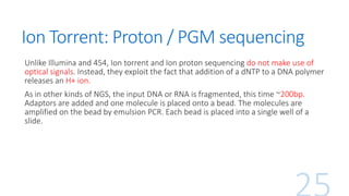 Ion Torrent: Proton / PGM sequencing
Unlike Illumina and 454, Ion torrent and Ion proton sequencing do not make use of
optical signals. Instead, they exploit the fact that addition of a dNTP to a DNA polymer
releases an H+ ion.
As in other kinds of NGS, the input DNA or RNA is fragmented, this time ~200bp.
Adaptors are added and one molecule is placed onto a bead. The molecules are
amplified on the bead by emulsion PCR. Each bead is placed into a single well of a
slide.
 
