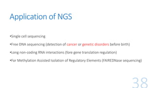 Application of NGS
•Single cell sequencing
•Free DNA sequencing (detection of cancer or genetic disorders before birth)
•Long non-coding RNA interactions (fore gene translation regulation)
•For Methylation Assisted Isolation of Regulatory Elements (FAIREDNase sequencing)
 