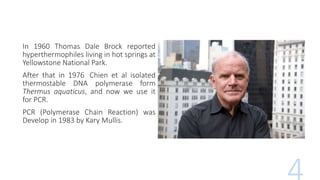 In 1960 Thomas Dale Brock reported
hyperthermophiles living in hot springs at
Yellowstone National Park.
After that in 1976 Chien et al isolated
thermostable DNA polymerase form
Thermus aquaticus, and now we use it
for PCR.
PCR (Polymerase Chain Reaction) was
Develop in 1983 by Kary Mullis.
 
