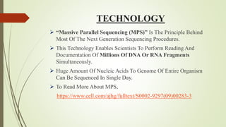 TECHNOLOGY
 “Massive Parallel Sequencing (MPS)” Is The Principle Behind
Most Of The Next Generation Sequencing Procedures.
 This Technology Enables Scientists To Perform Reading And
Documentation Of Millions Of DNA Or RNA Fragments
Simultaneously.
 Huge Amount Of Nucleic Acids To Genome Of Entire Organism
Can Be Sequenced In Single Day.
 To Read More About MPS,
https://www.cell.com/ajhg/fulltext/S0002-9297(09)00283-3
 
