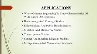 APPLICATIONS
 Whole Genome Sequencing To Study Characteristics Of
Wide Range Of Organisms.
 Bacteriology And Virology Studies.
 Epidemiology And Public Health Studies.
 Mutation And Microarray Studies.
 Transcriptome Studies.
 Cancer And Inherited Diseases Studies.
 Metagenomics And Microbiome Research.
 