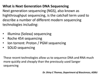 What is Next Generation DNA Sequencing
Next generation sequencing (NGS), also known as
highthroughput sequencing, is the catchall term used to
describe a number of different modern sequencing
technologies including:
• Illumina (Solexa) sequencing
• Roche 454 sequencing
• Ion torrent: Proton / PGM sequencing
• SOLiD sequencing
These recent technologies allow us to sequence DNA and RNA much
more quickly and cheaply than the previously used Sanger
sequencing
Dr. Shiny C Thomas, Department of Biosciences, ADBU
 