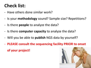 Check list:
- Have others done similar work?
- Is your methodology sound? Sample size? Repetitions?
- Is there people to analyze the data?
- Is there computer capacity to analyze the data?
- Will you be able to publish NGS data by yourself?
- PLEASE consult the sequencing facility PRIOR to onset
of your project!
 