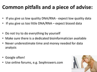 Common pitfalls and a piece of advise:
• If you give us low quality DNA/RNA - expect low quality data
• If you give us too little DNA/RNA – expect biased data
• Do not try to do everything by yourself
• Make sure there is a dedicated bioinformatician available
• Never underestimate time and money needed for data
analysis
• Google often!
• Use online forums, e.g. SeqAnswers.com
 