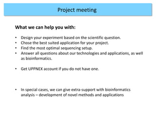 Projects at CMS
3. Access to genomics platform
Project meeting
What we can help you with:
• Design your experiment based on the scientific question.
• Chose the best suited application for your project.
• Find the most optimal sequencing setup.
• Answer all questions about our technologies and applications, as well
as bioinformatics.
• Get UPPNEX account if you do not have one.
• In special cases, we can give extra-support with bioinformatics
analysis – development of novel methods and applications
 