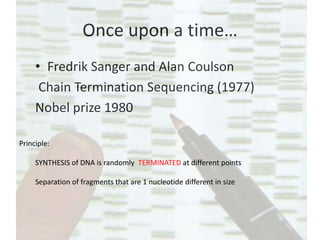 Once upon a time…
• Fredrik Sanger and Alan Coulson
Chain Termination Sequencing (1977)
Nobel prize 1980
Principle:
SYNTHESIS of DNA is randomly TERMINATED at different points
Separation of fragments that are 1 nucleotide different in size
 