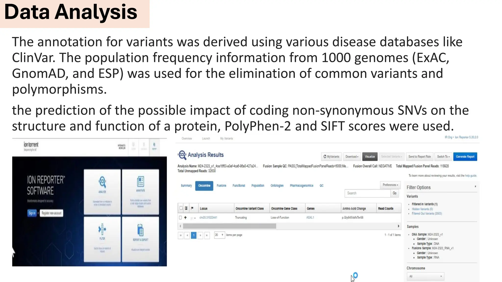 The annotation for variants was derived using various disease databases like
ClinVar. The population frequency information from 1000 genomes (ExAC,
GnomAD, and ESP) was used for the elimination of common variants and
polymorphisms.
the prediction of the possible impact of coding non-synonymous SNVs on the
structure and function of a protein, PolyPhen-2 and SIFT scores were used.
Data Analysis
