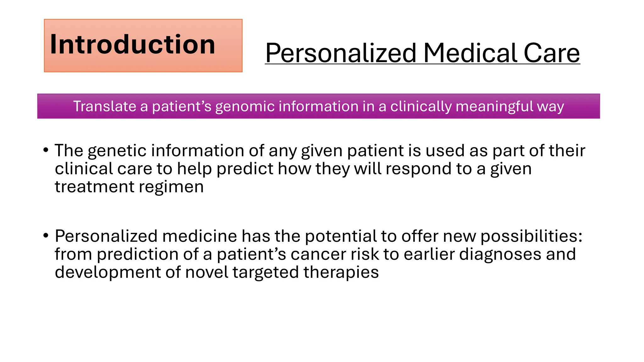 Personalized Medical Care
• The genetic information of any given patient is used as part of their
clinical care to help predict how they will respond to a given
treatment regimen
• Personalized medicine has the potential to offer new possibilities:
from prediction of a patient’s cancer risk to earlier diagnoses and
development of novel targeted therapies
Introduction
Translate a patient’s genomic information in a clinically meaningful way