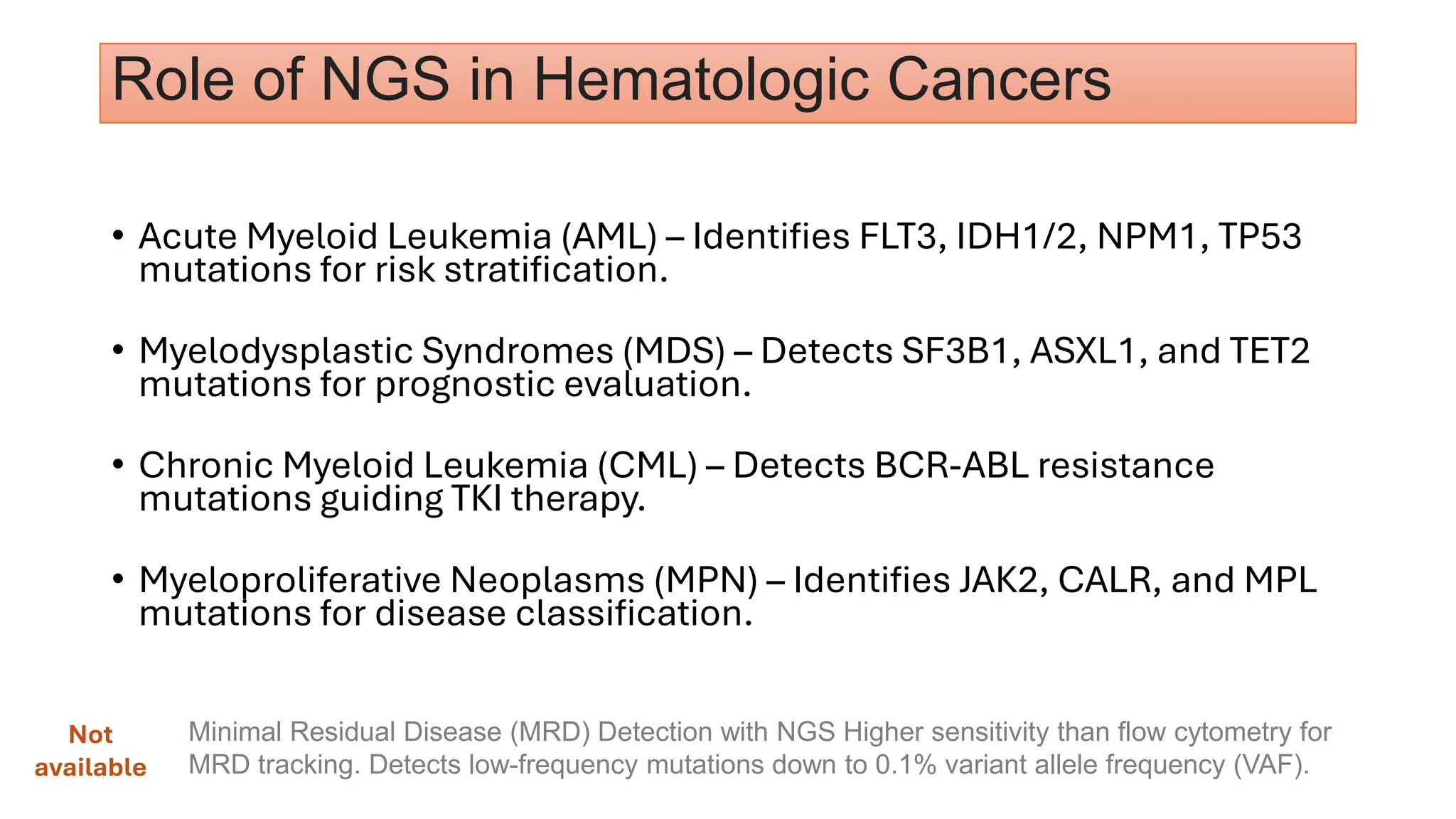 Role of NGS in Hematologic Cancers
• Acute Myeloid Leukemia (AML) – Identifies FLT3, IDH1/2, NPM1, TP53
mutations for risk stratification.
• Myelodysplastic Syndromes (MDS) – Detects SF3B1, ASXL1, and TET2
mutations for prognostic evaluation.
• Chronic Myeloid Leukemia (CML) – Detects BCR-ABL resistance
mutations guiding TKI therapy.
• Myeloproliferative Neoplasms (MPN) – Identifies JAK2, CALR, and MPL
mutations for disease classification.
Minimal Residual Disease (MRD) Detection with NGS Higher sensitivity than flow cytometry for
MRD tracking. Detects low-frequency mutations down to 0.1% variant allele frequency (VAF).
Not
available