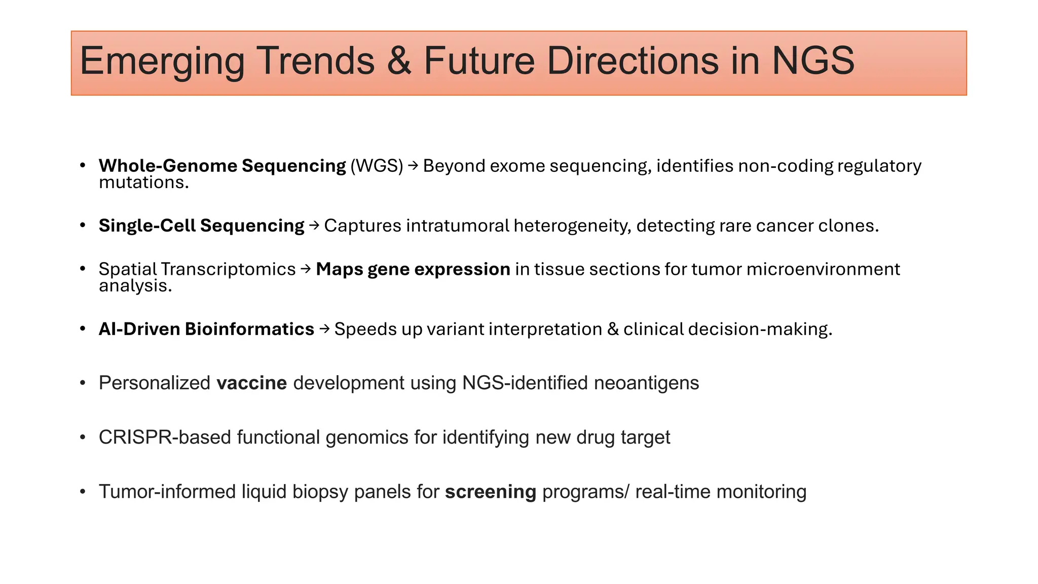 Emerging Trends & Future Directions in NGS
• Whole-Genome Sequencing (WGS) → Beyond exome sequencing, identifies non-coding regulatory
mutations.
• Single-Cell Sequencing → Captures intratumoral heterogeneity, detecting rare cancer clones.
• Spatial Transcriptomics → Maps gene expression in tissue sections for tumor microenvironment
analysis.
• AI-Driven Bioinformatics → Speeds up variant interpretation & clinical decision-making.
• Personalized vaccine development using NGS-identified neoantigens
• CRISPR-based functional genomics for identifying new drug target
• Tumor-informed liquid biopsy panels for screening programs/ real-time monitoring
