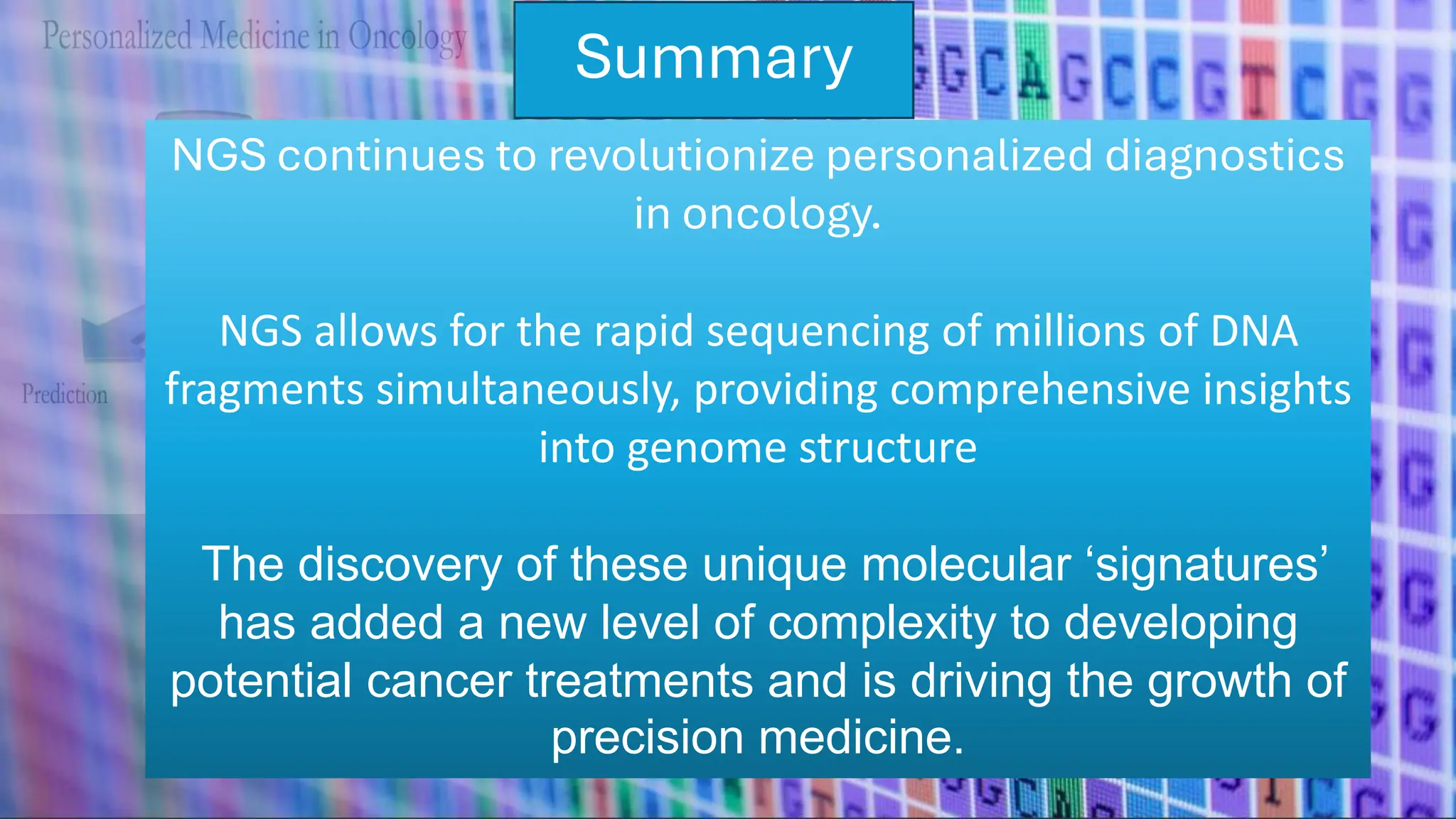 Summary
NGS continues to revolutionize personalized diagnostics
in oncology.
NGS allows for the rapid sequencing of millions of DNA
fragments simultaneously, providing comprehensive insights
into genome structure
The discovery of these unique molecular ‘signatures’
has added a new level of complexity to developing
potential cancer treatments and is driving the growth of
precision medicine.