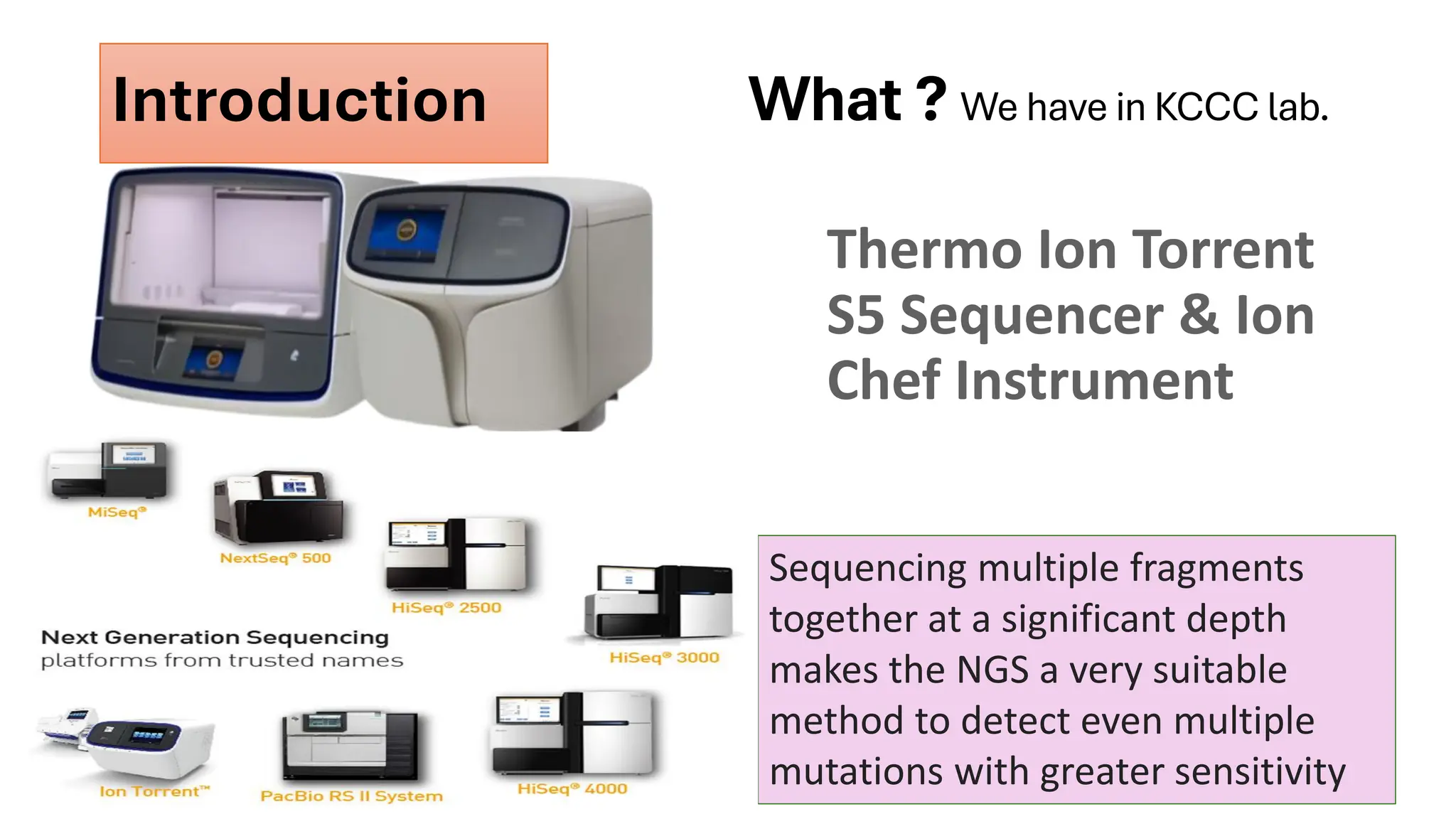What ? We have in KCCC lab.
Thermo Ion Torrent
S5 Sequencer & Ion
Chef Instrument
Sequencing multiple fragments
together at a significant depth
makes the NGS a very suitable
method to detect even multiple
mutations with greater sensitivity
Introduction