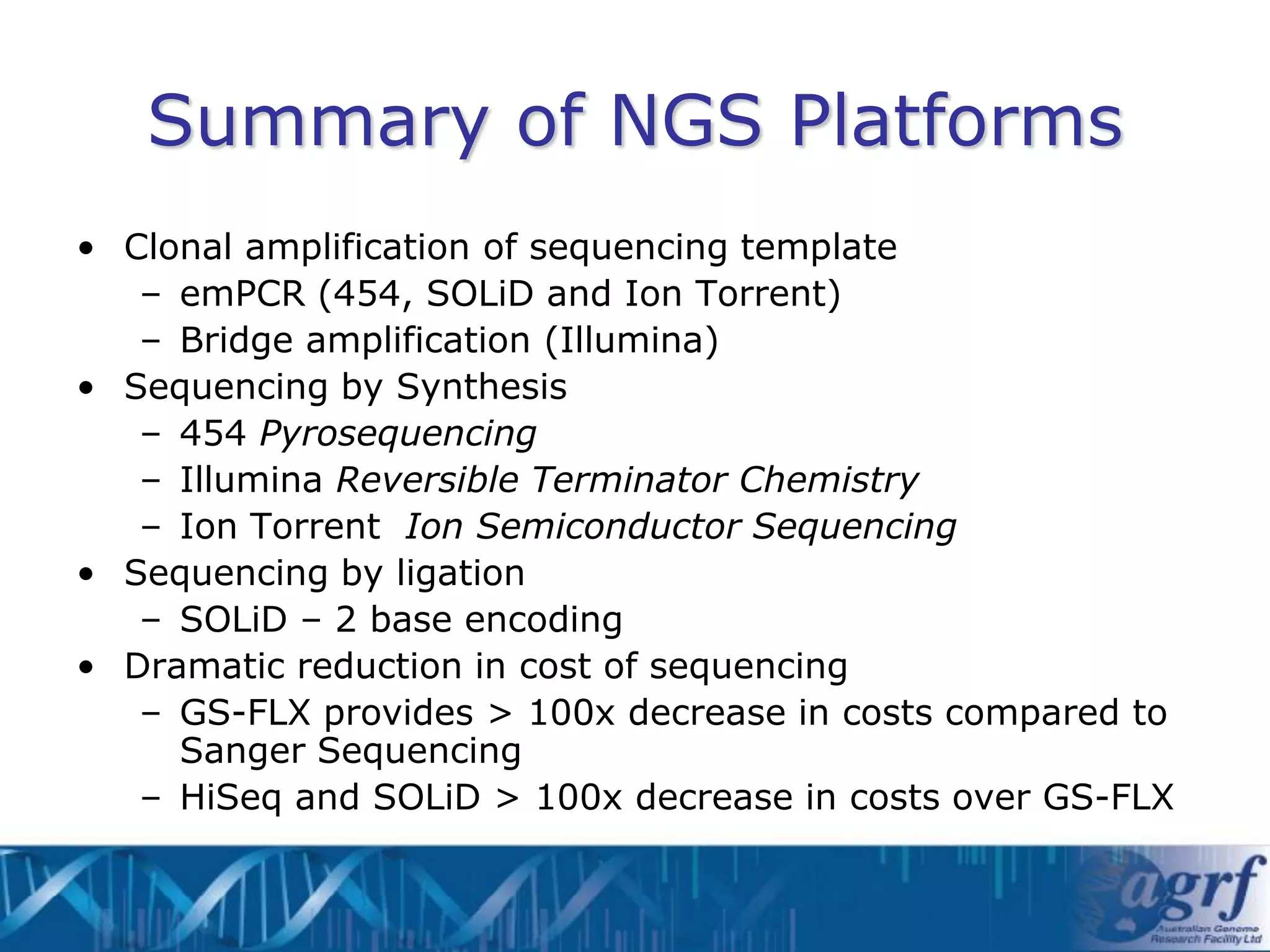 Summary of NGS Platforms
• Clonal amplification of sequencing template
   – emPCR (454, SOLiD and Ion Torrent)
   – Bridge amplification (Illumina)
• Sequencing by Synthesis
   – 454 Pyrosequencing
   – Illumina Reversible Terminator Chemistry
   – Ion Torrent Ion Semiconductor Sequencing
• Sequencing by ligation
   – SOLiD – 2 base encoding
• Dramatic reduction in cost of sequencing
   – GS-FLX provides > 100x decrease in costs compared to
     Sanger Sequencing
   – HiSeq and SOLiD > 100x decrease in costs over GS-FLX
 