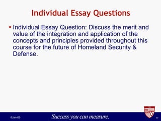 Individual Essay Questions Individual Essay Question: Discuss the merit and value of the integration and application of the concepts and principles provided throughout this course for the future of Homeland Security & Defense. 