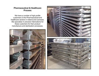 Pharmaceutical & Healthcare
           Process

     We have a number of high profile
  customers in the Pharmaceutical and
healthcare sectors in Ireland and overseas.
 We specialise in precision fabrications for
     these customers for their product
 manufacture and sterilization processes.
 