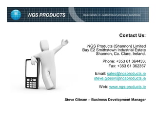 Contact Us:

           NGS Products (Shannon) Limited
         Bay E2 Smithstown Industrial Estate
                Shannon, Co. Clare, Ireland.
                    Phone: +353 61 364433,
                       Fax: +353 61 362357
               Email: sales@ngsproducts.ie
               steve.gibson@ngsproducts.ie

                  Web: www.ngs-products.ie


Steve Gibson – Business Development Manager
 